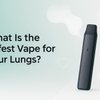 What Is the Safest Vape for Your Lungs?